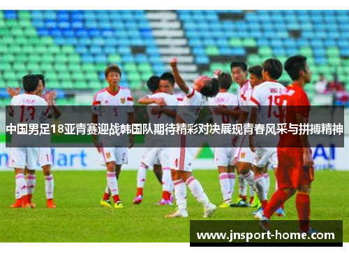 中国男足18亚青赛迎战韩国队期待精彩对决展现青春风采与拼搏精神