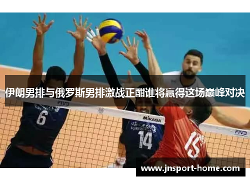 伊朗男排与俄罗斯男排激战正酣谁将赢得这场巅峰对决