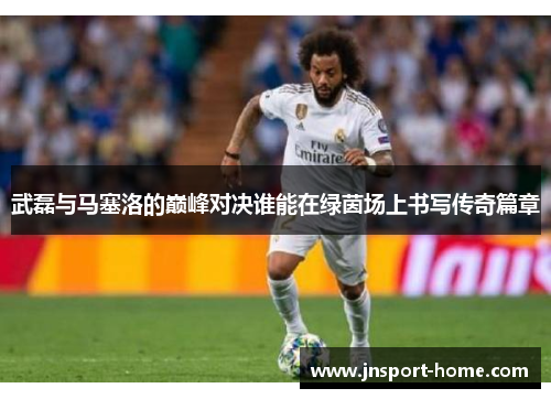 武磊与马塞洛的巅峰对决谁能在绿茵场上书写传奇篇章