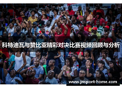 科特迪瓦与赞比亚精彩对决比赛视频回顾与分析